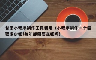 成都甘肃小程序制作工具费用（小程序制作一个需要多少钱!每年都需要交钱吗）
