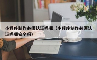 成都小程序制作必须认证吗呢（小程序制作必须认证吗呢安全吗）