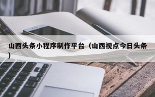 成都山西头条小程序制作平台（山西视点今日头条）